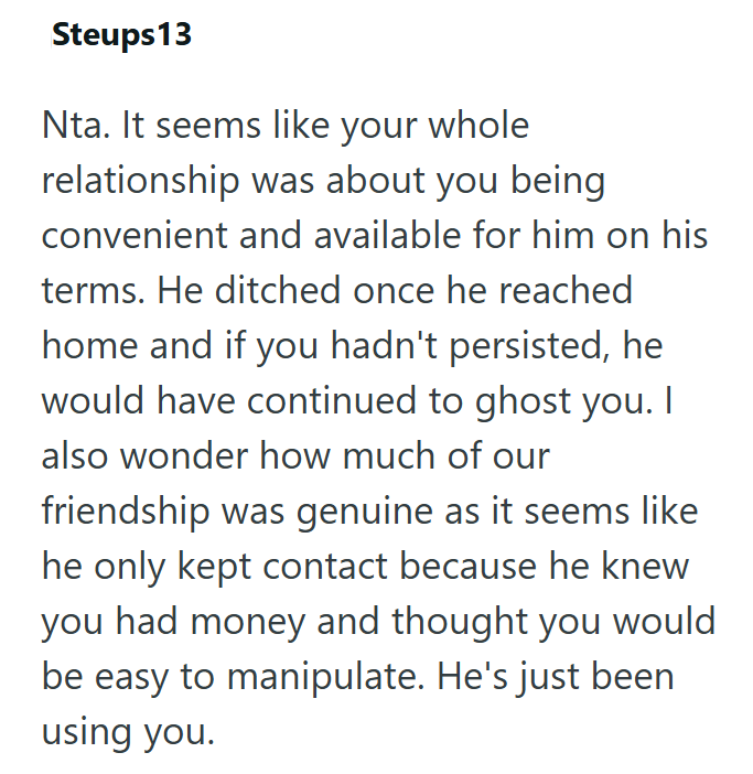 Steups 13 Nta. It seems like your whole relationship was about you being convenient and available for him on his terms. He ditched once he reached home and if you hadn't persisted, he would have continued to ghost you. I also wonder how much of our friendship was genuine as it seems like he only kept contact because he knew you had money and thought you would be easy to manipulate. He's just been using you.