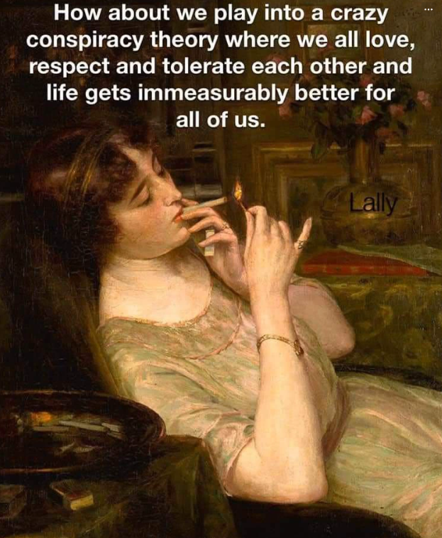 How about we play into a crazy conspiracy theory where we all love, respect and tolerate each other and life gets immeasurably better for all of us. Lally