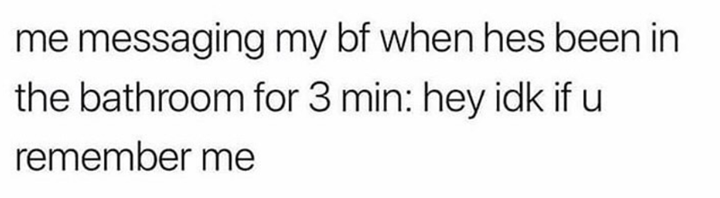 me messaging my bf when hes been in the bathroom for 3 min: hey idk if u remember me