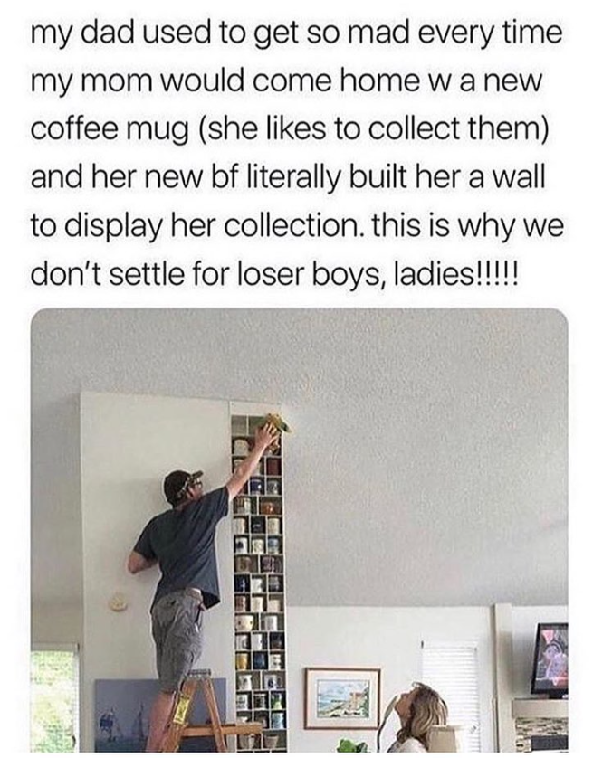 my dad used to get so mad every time my mom would come home w a new coffee mug (she likes to collect them) and her new bf literally built her a wall to display her collection. this is why we don't settle for loser boys, ladies!!!!!