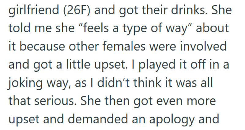 girlfriend (26F) and got their drinks. She told me she "feels a type of way" about it because other females were involved and got a little upset. I played it off in a joking way, as I didn't think it was all that serious. She then got even more upset and demanded an apology and