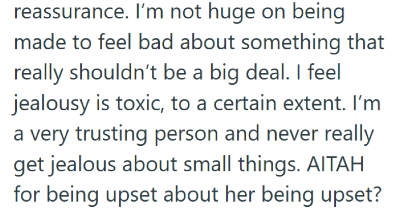 reassurance. I'm not huge on being made to feel bad about something that really shouldn't be a big deal. I feel jealousy is toxic, to a certain extent. I'm a very trusting person and never really get jealous about small things. AITAH for being upset about her being upset?