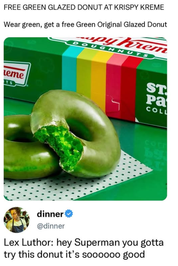 FREE GREEN GLAZED DONUT AT KRISPY KREME Wear green, get a free Green Original Glazed Donut upy Krem DOUGHNUTS eme TS ST Pa COLL Corr 69 dinner @dinner Lex Luthor: hey Superman you gotta try this donut it's soooooo good
