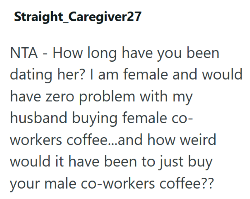 Straight_Caregiver27 NTA How long have you been - dating her? I am female and would have zero problem with my husband buying female co- workers coffee...and how weird would it have been to just buy your male co-workers coffee??