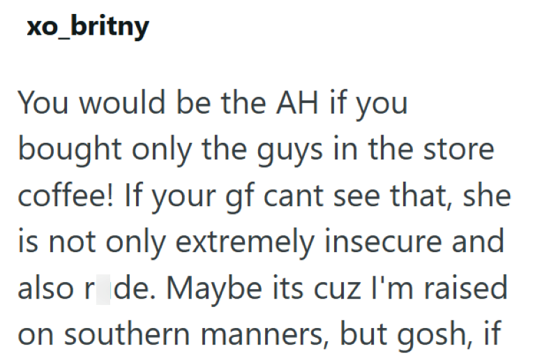 xo_britny You would be the AH if you bought only the guys in the store coffee! If your gf cant see that, she is not only extremely insecure and also rude. Maybe its cuz I'm raised on southern manners, but gosh, if