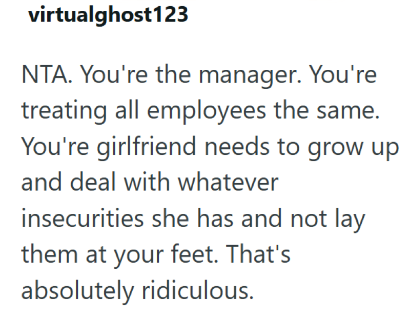 virtualghost123 NTA. You're the manager. You're treating all employees the same. You're girlfriend needs to grow up and deal with whatever insecurities she has and not lay them at your feet. That's absolutely ridiculous.