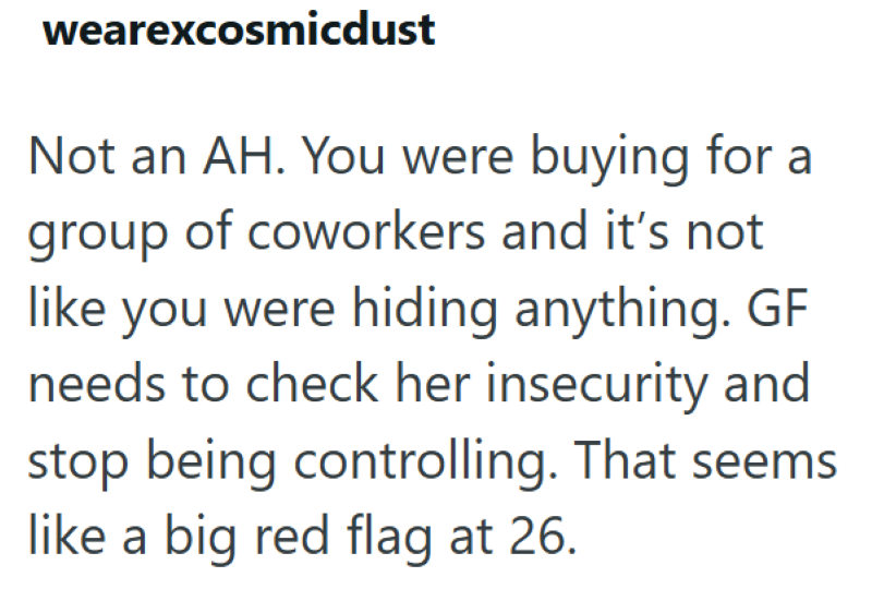 wearexcosmicdust Not an AH. You were buying for a group of coworkers and it's not like you were hiding anything. GF needs to check her insecurity and stop being controlling. That seems like a big red flag at 26.