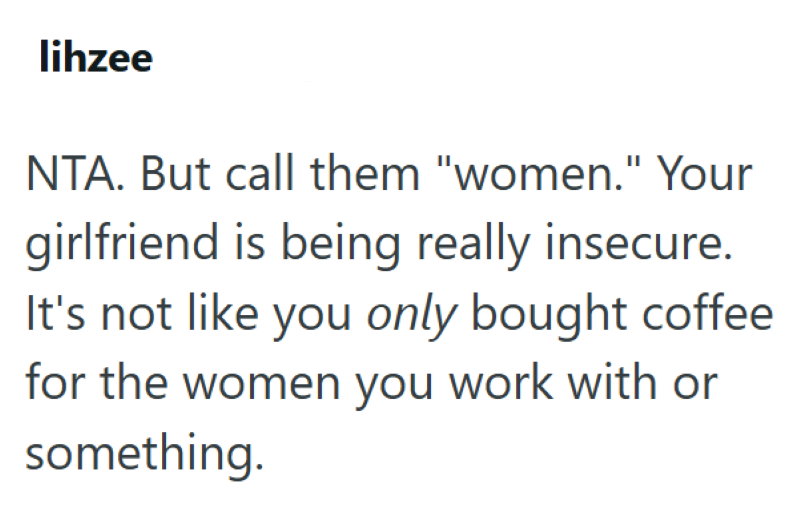 lihzee NTA. But call them "women." Your girlfriend is being really insecure. It's not like you only bought coffee for the women you work with or something.
