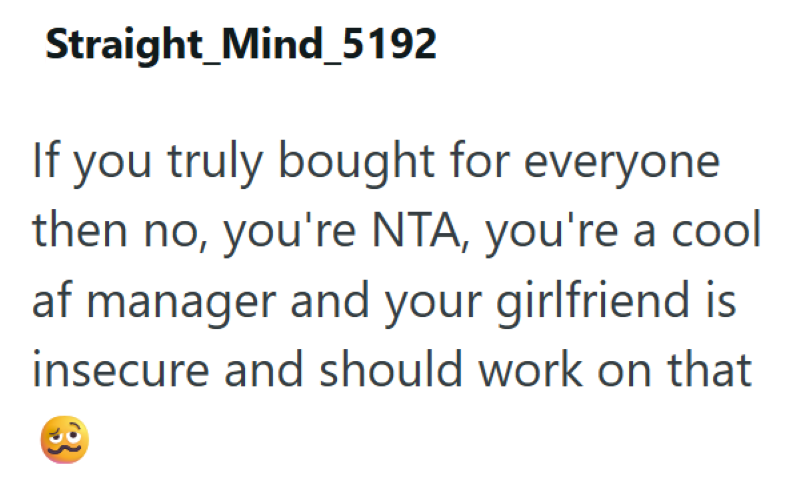 Straight_Mind_5192 If you truly bought for everyone then no, you're NTA, you're a cool af manager and your girlfriend is insecure and should work on that