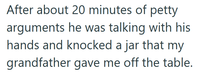 After about 20 minutes of petty arguments he was talking with his hands and knocked a jar that my grandfather gave me off the table.