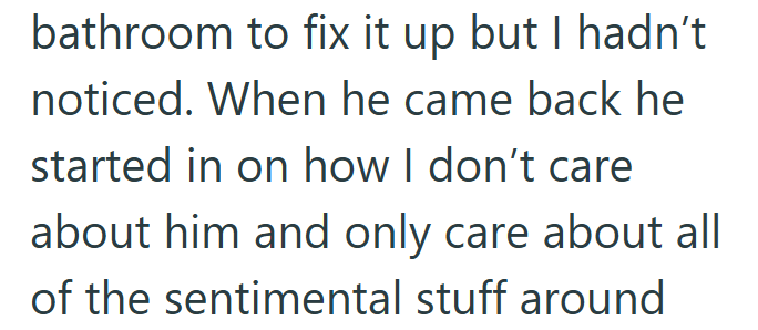 bathroom to fix it up but I hadn't noticed. When he came back he started in on how I don't care about him and only care about all of the sentimental stuff around
