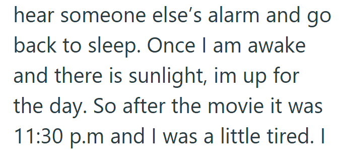 hear someone else's alarm and go back to sleep. Once I am awake and there is sunlight, im up for the day. So after the movie it was 11:30 p.m and I was a little tired. I