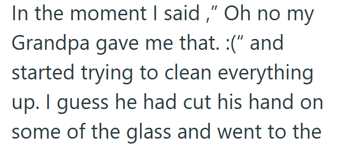 In the moment I said," Oh no my Grandpa gave me that. :(" and started trying to clean everything up. I guess he had cut his hand on some of the glass and went to the