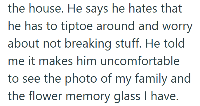 the house. He says he hates that he has to tiptoe around and worry about not breaking stuff. He told me it makes him uncomfortable to see the photo of my family and the flower memory glass I have.