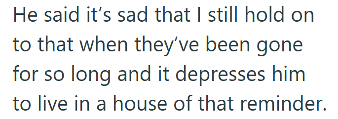 He said it's sad that I still hold on to that when they've been gone for so long and it depresses him to live in a house of that reminder.
