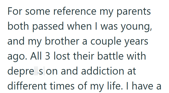 For some reference my parents both passed when I was young, and my brother a couple years ago. All 3 lost their battle with depre s on and addiction at different times of my life. I have a