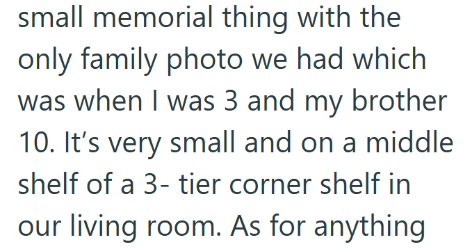 small memorial thing with the only family photo we had which was when I was 3 and my brother 10. It's very small and on a middle shelf of a 3-tier corner shelf in our living room. As for anything