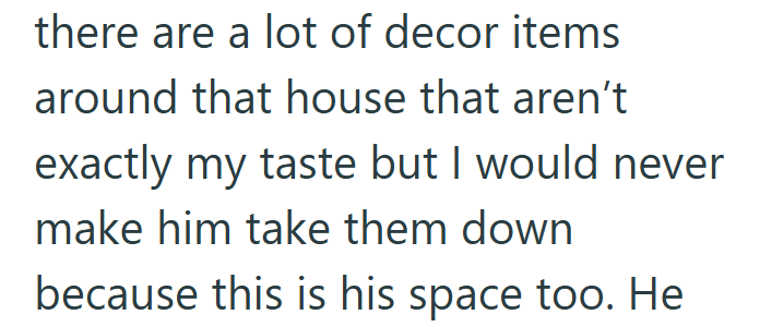 there are a lot of decor items around that house that aren't exactly my taste but I would never make him take them down because this is his space too. He