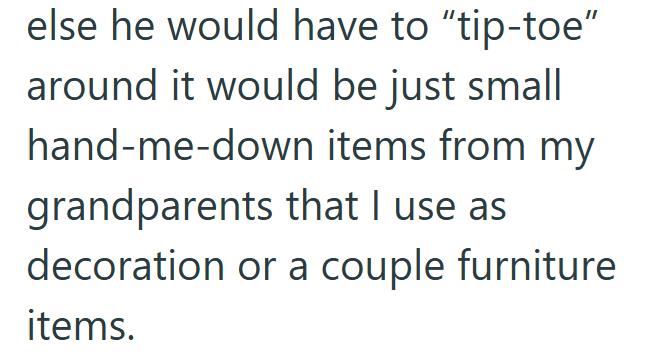 else he would have to "tip-toe" around it would be just small hand-me-down items from my grandparents that I use as decoration or a couple furniture items.