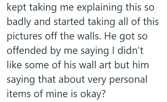 kept taking me explaining this so badly and started taking all of this pictures off the walls. He got so offended by me saying I didn't like some of his wall art but him saying that about very personal items of mine is okay?