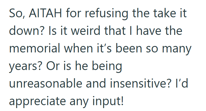 So, AITAH for refusing the take it down? Is it weird that I have the memorial when it's been so many years? Or is he being unreasonable and insensitive? I'd appreciate any input!