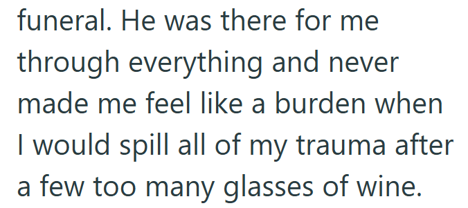 funeral. He was there for me through everything and never made me feel like a burden when I would spill all of my trauma after a few too many glasses of wine.
