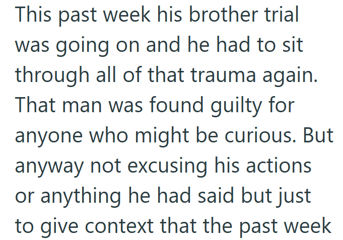 This past week his brother trial was going on and he had to sit through all of that trauma again. That man was found guilty for anyone who might be curious. But anyway not excusing his actions or anything he had said but just to give context that the past week