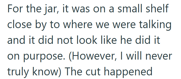 For the jar, it was on a small shelf close by to where we were talking and it did not look like he did it on purpose. (However, I will never truly know) The cut happened