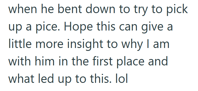 when he bent down to try to pick up a pice. Hope this can give a little more insight to why I am with him in the first place and what led up to this. lol