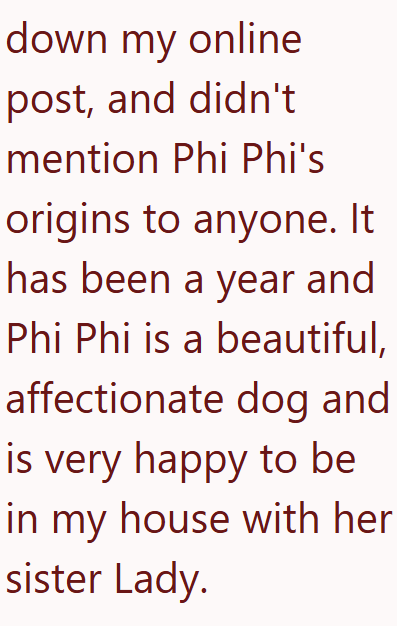 down my online post, and didn't mention Phi Phi's origins to anyone. It has been a year and Phi Phi is a beautiful, affectionate dog and is very happy to be in my house with her sister Lady.