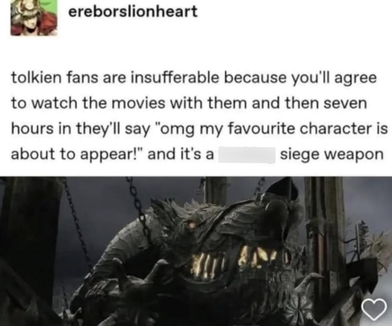 ereborslionheart tolkien fans are insufferable because you'll agree to watch the movies with them and then seven hours in they'll say "omg my favourite character is about to appear!" and it's a siege weapon 3