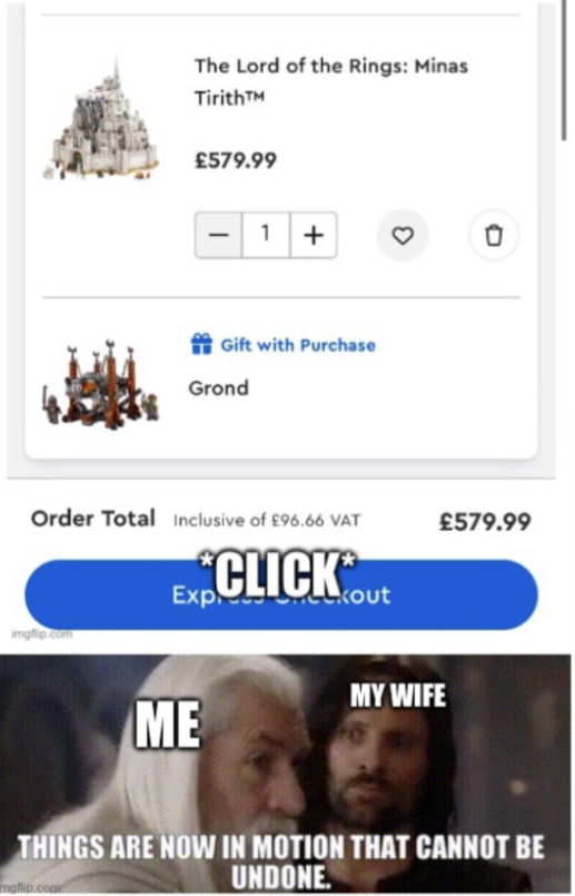 The Lord of the Rings: Minas TirithTM £579.99 1 + Gift with Purchase Grond Order Total Inclusive of £96.66 VAT *CLICK** Exp imgflip.com 3 0 £579.99 kout MY WIFE ME THINGS ARE NOW IN MOTION THAT CANNOT BE maflip.com UNDONE.