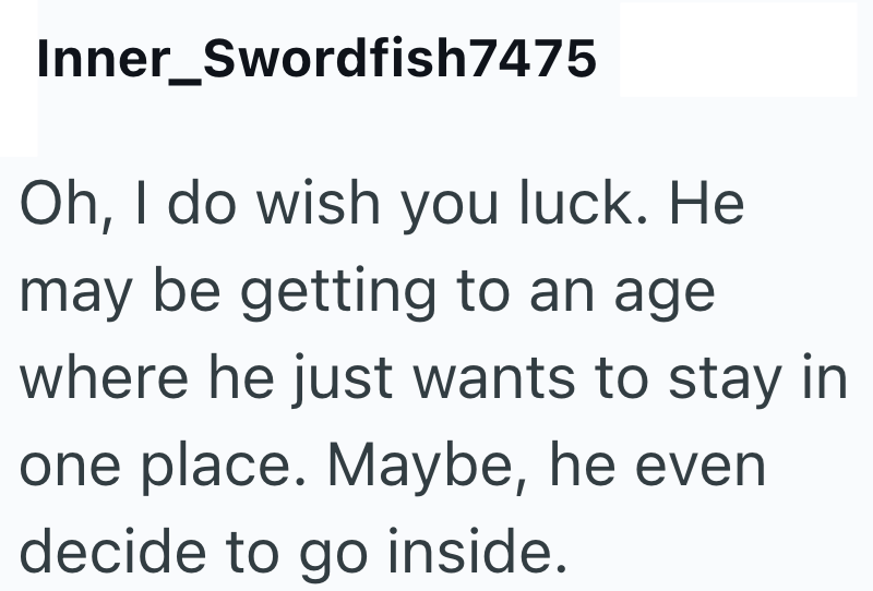 Inner_Swordfish7475 Oh, I do wish you luck. He may be getting to an age where he just wants to stay in one place. Maybe, he even decide to go inside.