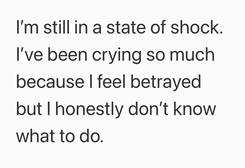 I'm still in a state of shock. I've been crying so much because I feel betrayed but I honestly don't know what to do.