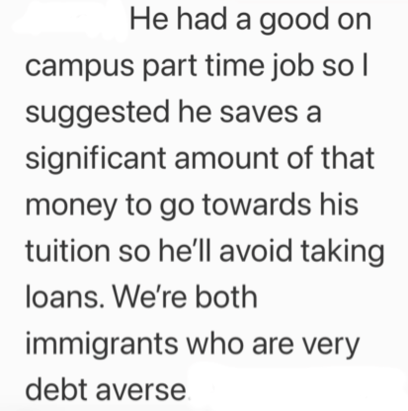 He had a good on campus part time job so I suggested he saves a significant amount of that money to go towards his tuition so he'll avoid taking loans. We're both immigrants who are very debt averse