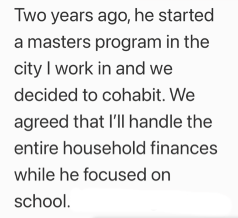 Two years ago, he started a masters program in the city I work in and we decided to cohabit. We agreed that I'll handle the entire household finances. while he focused on school.