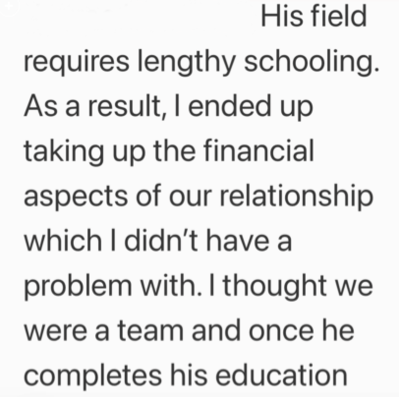 His field requires lengthy schooling. As a result, I ended up taking up the financial aspects of our relationship which I didn't have a problem with. I thought we were a team and once he completes his education