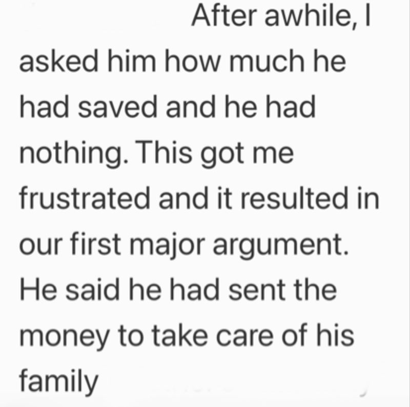 After awhile, I asked him how much he had saved and he had nothing. This got me frustrated and it resulted in our first major argument. He said he had sent the money to take care of his family