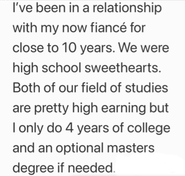 I've been in a relationship with my now fiancé for close to 10 years. We were high school sweethearts. Both of our field of studies are pretty high earning but I only do 4 years of college and an optional masters degree if needed.