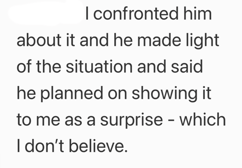 I confronted him about it and he made light of the situation and said he planned on showing it to me as a surprise - which I don't believe.