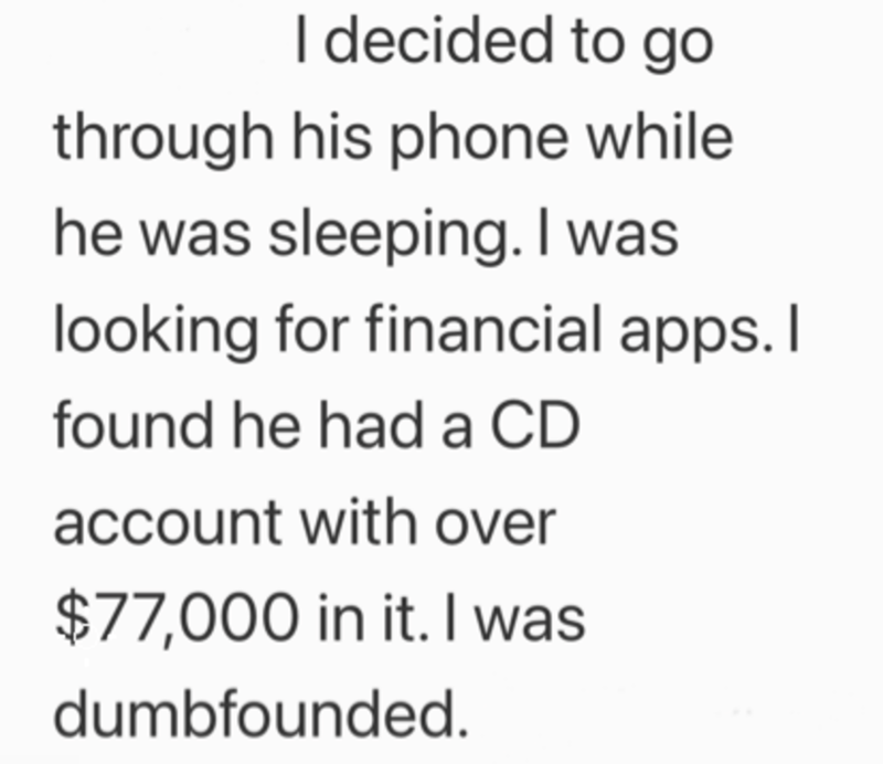 I decided to go through his phone while he was sleeping. I was looking for financial apps. I found he had a CD account with over $77,000 in it. I was dumbfounded.