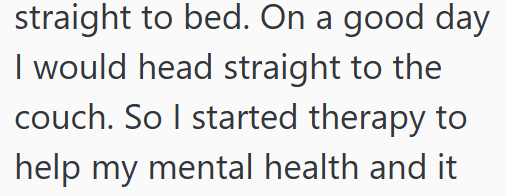 straight to bed. On a good day I would head straight to the couch. So I started therapy to help my mental health and it