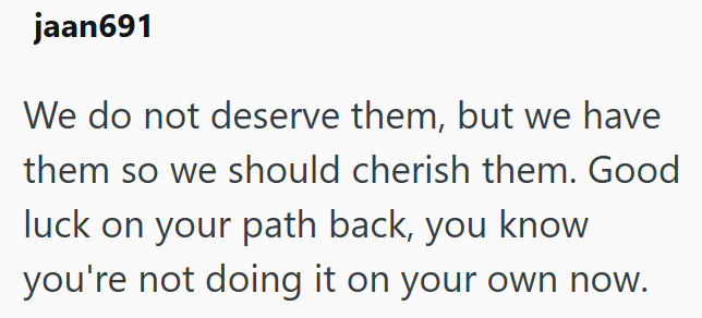 jaan691 We do not deserve them, but we have them so we should cherish them. Good luck on your path back, you know you're not doing it on your own now.