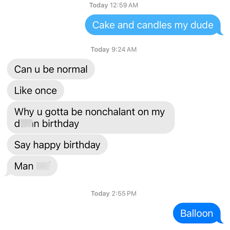 Can u be normal Like once Today 12:59 AM Cake and candles my dude Today 9:24 AM Why u gotta be nonchalant on my d in birthday Say happy birthday Man Today 2:55 PM Balloon