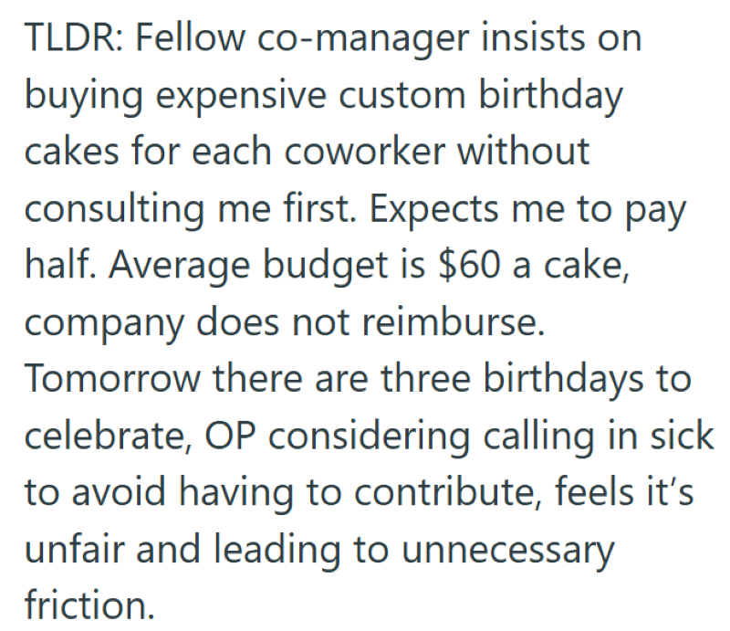 TLDR: Fellow co-manager insists on buying expensive custom birthday cakes for each coworker without consulting me first. Expects me to pay half. Average budget is $60 a cake, company does not reimburse. Tomorrow there are three birthdays to celebrate, OP considering calling in sick to avoid having to contribute, feels it's unfair and leading to unnecessary friction.