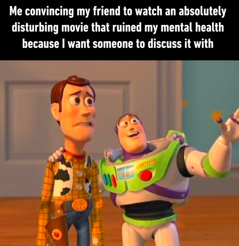 Me convincing my friend to watch an absolutely disturbing movie that ruined my mental health because I want someone to discuss it with