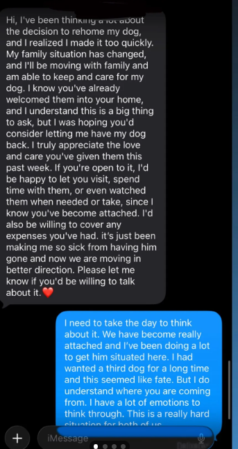 + Hi, I've been thinking a lot about the decision to rehome my dog, and I realized I made it too quickly. My family situation has changed, and I'll be moving with family and am able to keep and care for my dog. I know you've already welcomed them into your home, and I understand this is a big thing to ask, but I was hoping you'd consider letting me have my dog back. I truly appreciate the love and care you've given them this past week. If you're open to it, I'd be happy to let you visit, spend t