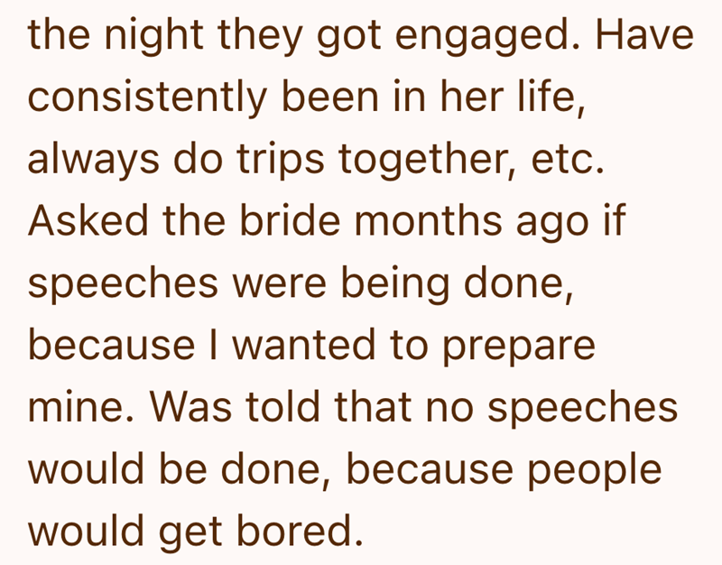 the night they got engaged. Have consistently been in her life, always do trips together, etc. Asked the bride months ago if speeches were being done, because I wanted to prepare mine. Was told that no speeches would be done, because people would get bored.
