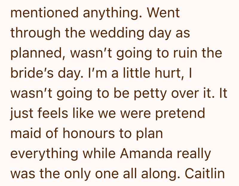 mentioned anything. Went through the wedding day as planned, wasn't going to ruin the bride's day. I'm a little hurt, I wasn't going to be petty over it. It just feels like we were pretend maid of honours to plan everything while Amanda really was the only one all along. Caitlin