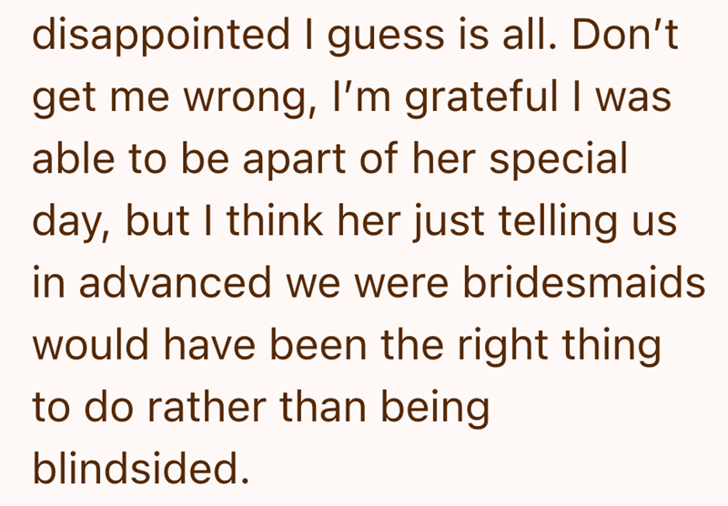 disappointed I guess is all. Don't get me wrong, I'm grateful I was able to be apart of her special day, but I think her just telling us in advanced we were bridesmaids would have been the right thing to do rather than being blindsided.